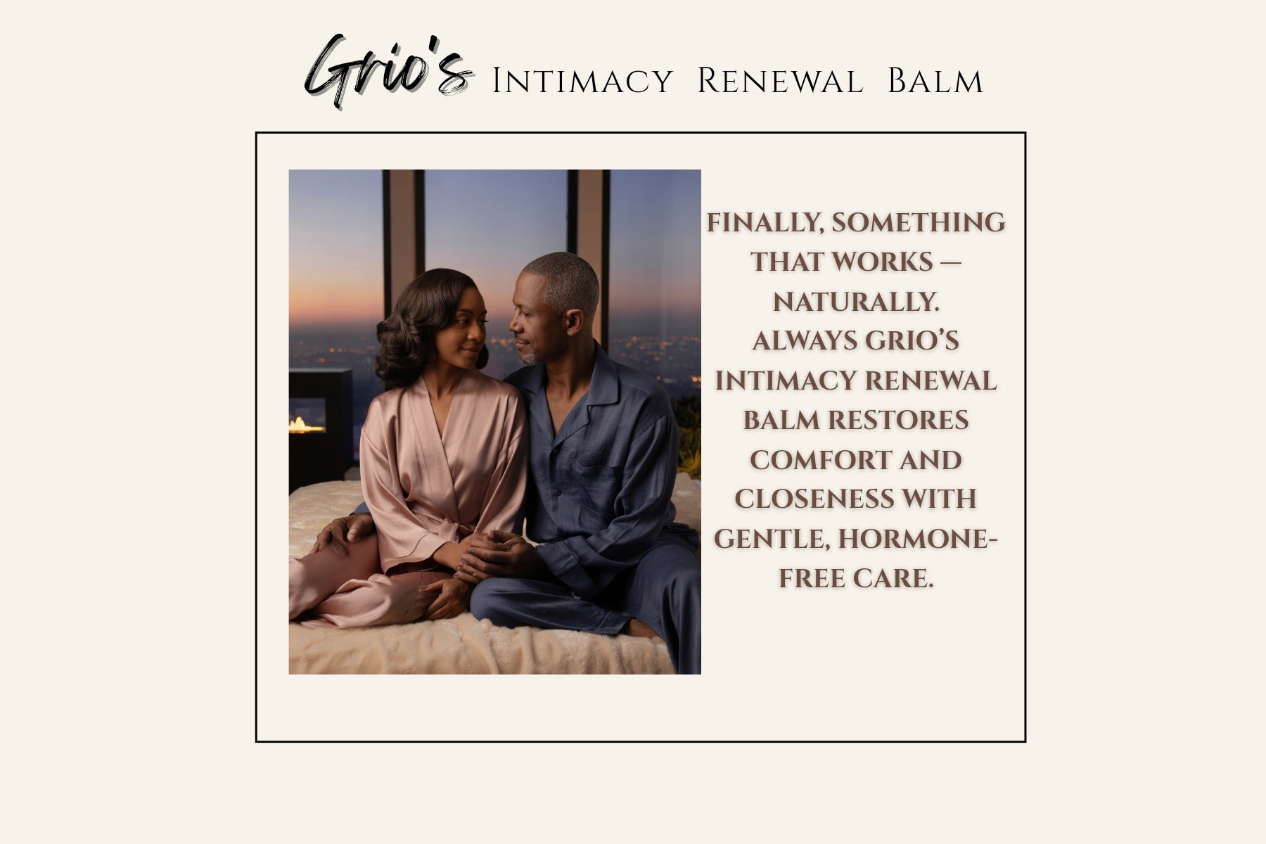 A couple sits together at dusk, sharing a calm, affectionate moment wrapped in soft light. The scene reflects restored connection and ease — the comfort that Grio’s Intimacy Renewal Balm brings through gentle, hormone-free care made with rose, wild yam, chamomile, and sea buckthorn to nurture intimacy and balance naturally.
